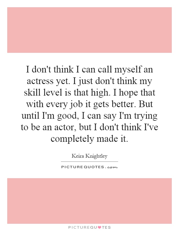 I don't think I can call myself an actress yet. I just don't think my skill level is that high. I hope that with every job it gets better. But until I'm good, I can say I'm trying to be an actor, but I don't think I've completely made it Picture Quote #1