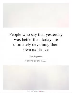People who say that yesterday was better than today are ultimately devaluing their own existence Picture Quote #1