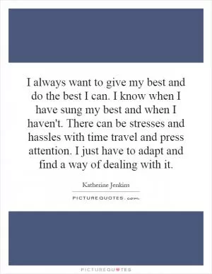 I always want to give my best and do the best I can. I know when I have sung my best and when I haven't. There can be stresses and hassles with time travel and press attention. I just have to adapt and find a way of dealing with it Picture Quote #1