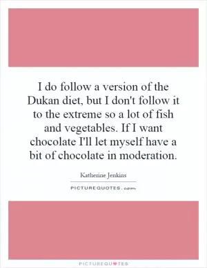 I do follow a version of the Dukan diet, but I don't follow it to the extreme so a lot of fish and vegetables. If I want chocolate I'll let myself have a bit of chocolate in moderation Picture Quote #1