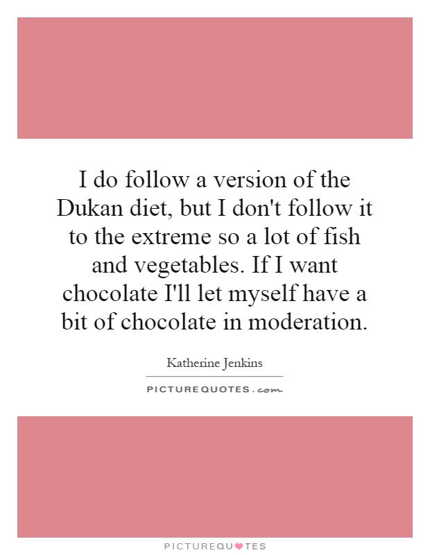 I do follow a version of the Dukan diet, but I don't follow it to the extreme so a lot of fish and vegetables. If I want chocolate I'll let myself have a bit of chocolate in moderation Picture Quote #1