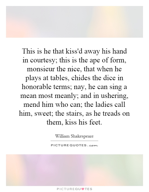 This is he that kiss'd away his hand in courtesy; this is the ape of form, monsieur the nice, that when he plays at tables, chides the dice in honorable terms; nay, he can sing a mean most meanly; and in ushering, mend him who can; the ladies call him, sweet; the stairs, as he treads on them, kiss his feet Picture Quote #1