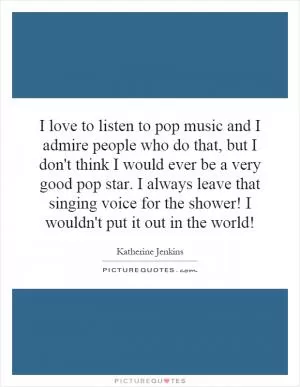 I love to listen to pop music and I admire people who do that, but I don't think I would ever be a very good pop star. I always leave that singing voice for the shower! I wouldn't put it out in the world! Picture Quote #1