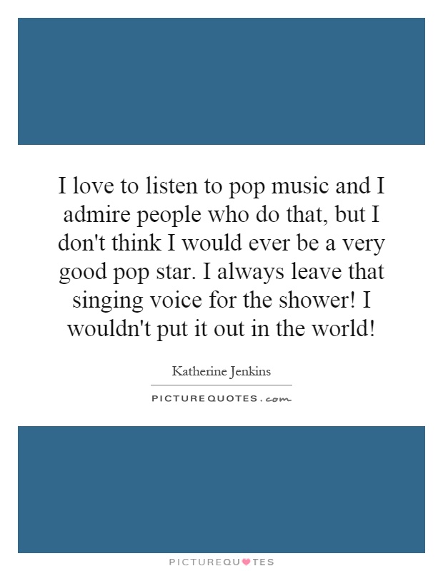 I love to listen to pop music and I admire people who do that, but I don't think I would ever be a very good pop star. I always leave that singing voice for the shower! I wouldn't put it out in the world! Picture Quote #1