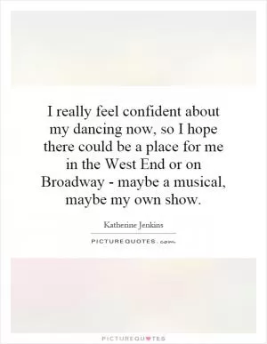 I really feel confident about my dancing now, so I hope there could be a place for me in the West End or on Broadway - maybe a musical, maybe my own show Picture Quote #1