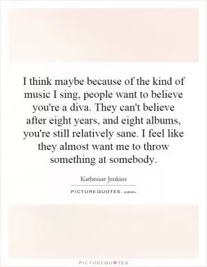 I think maybe because of the kind of music I sing, people want to believe you're a diva. They can't believe after eight years, and eight albums, you're still relatively sane. I feel like they almost want me to throw something at somebody Picture Quote #1