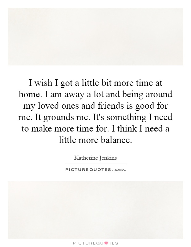 I wish I got a little bit more time at home. I am away a lot and being around my loved ones and friends is good for me. It grounds me. It's something I need to make more time for. I think I need a little more balance Picture Quote #1