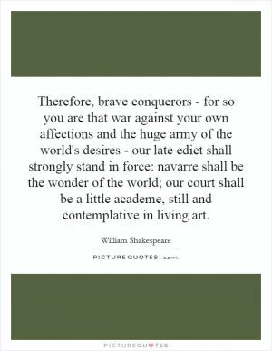 Therefore, brave conquerors - for so you are that war against your own affections and the huge army of the world's desires - our late edict shall strongly stand in force: navarre shall be the wonder of the world; our court shall be a little academe, still and contemplative in living art Picture Quote #1