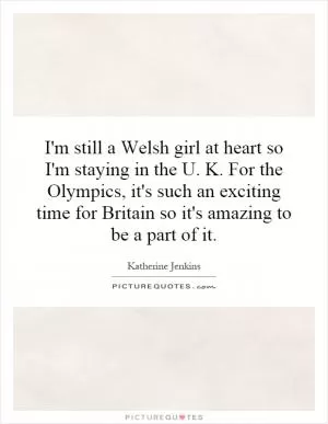 I'm still a Welsh girl at heart so I'm staying in the U. K. For the Olympics, it's such an exciting time for Britain so it's amazing to be a part of it Picture Quote #1