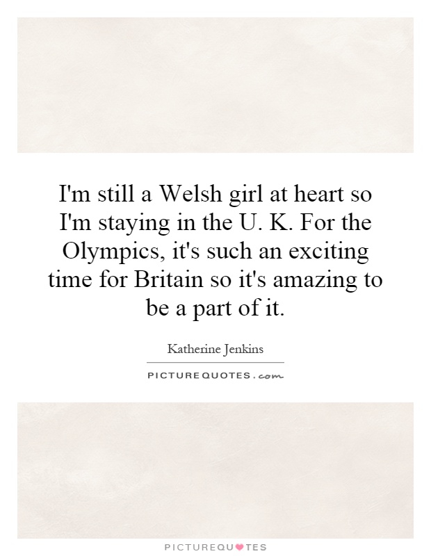 I'm still a Welsh girl at heart so I'm staying in the U. K. For the Olympics, it's such an exciting time for Britain so it's amazing to be a part of it Picture Quote #1