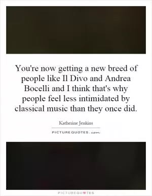 You're now getting a new breed of people like Il Divo and Andrea Bocelli and I think that's why people feel less intimidated by classical music than they once did Picture Quote #1