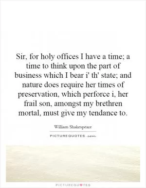 Sir, for holy offices I have a time; a time to think upon the part of business which I bear i' th' state; and nature does require her times of preservation, which perforce i, her frail son, amongst my brethren mortal, must give my tendance to Picture Quote #1
