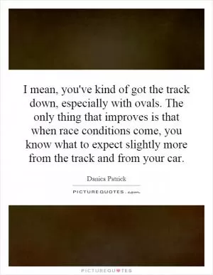 I mean, you've kind of got the track down, especially with ovals. The only thing that improves is that when race conditions come, you know what to expect slightly more from the track and from your car Picture Quote #1