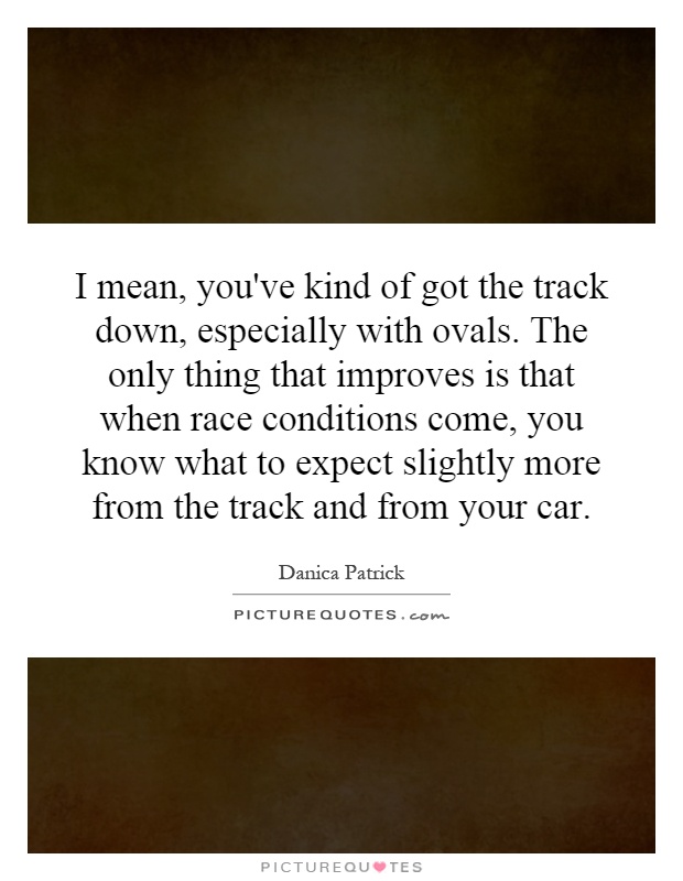 I mean, you've kind of got the track down, especially with ovals. The only thing that improves is that when race conditions come, you know what to expect slightly more from the track and from your car Picture Quote #1