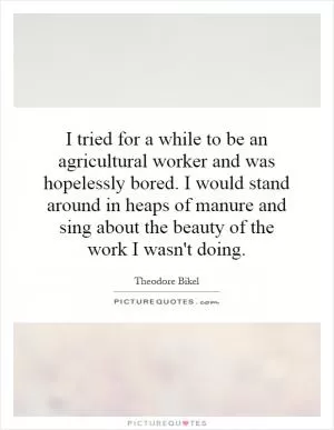 I tried for a while to be an agricultural worker and was hopelessly bored. I would stand around in heaps of manure and sing about the beauty of the work I wasn't doing Picture Quote #1
