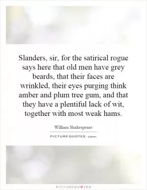 Slanders, sir, for the satirical rogue says here that old men have grey beards, that their faces are wrinkled, their eyes purging think amber and plum tree gum, and that they have a plentiful lack of wit, together with most weak hams Picture Quote #1
