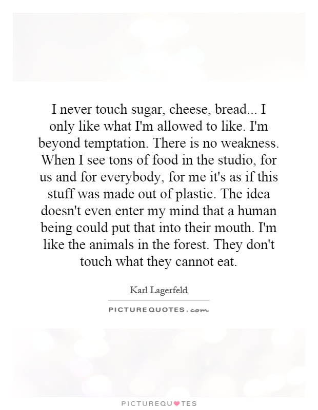 I never touch sugar, cheese, bread... I only like what I'm allowed to like. I'm beyond temptation. There is no weakness. When I see tons of food in the studio, for us and for everybody, for me it's as if this stuff was made out of plastic. The idea doesn't even enter my mind that a human being could put that into their mouth. I'm like the animals in the forest. They don't touch what they cannot eat Picture Quote #1