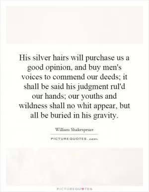 His silver hairs will purchase us a good opinion, and buy men's voices to commend our deeds; it shall be said his judgment rul'd our hands; our youths and wildness shall no whit appear, but all be buried in his gravity Picture Quote #1