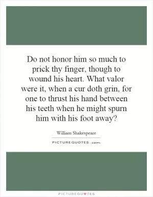 Do not honor him so much to prick thy finger, though to wound his heart. What valor were it, when a cur doth grin, for one to thrust his hand between his teeth when he might spurn him with his foot away? Picture Quote #1