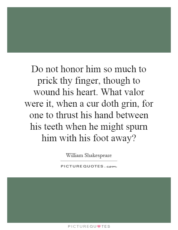 Do not honor him so much to prick thy finger, though to wound his heart. What valor were it, when a cur doth grin, for one to thrust his hand between his teeth when he might spurn him with his foot away? Picture Quote #1