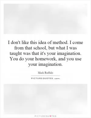 I don't like this idea of method. I come from that school, but what I was taught was that it's your imagination. You do your homework, and you use your imagination Picture Quote #1
