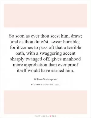 So soon as ever thou seest him, draw; and as thou draw'st, swear horrible; for it comes to pass oft that a terrible oath, with a swaggering accent sharply twanged off, gives manhood more approbation than ever proof itself would have earned him Picture Quote #1