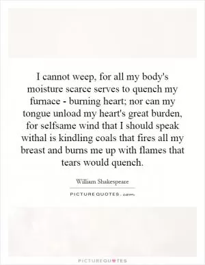 I cannot weep, for all my body's moisture scarce serves to quench my furnace - burning heart; nor can my tongue unload my heart's great burden, for selfsame wind that I should speak withal is kindling coals that fires all my breast and burns me up with flames that tears would quench Picture Quote #1