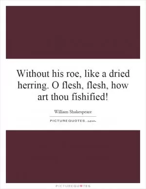 Without his roe, like a dried herring. O flesh, flesh, how art thou fishified! Picture Quote #1