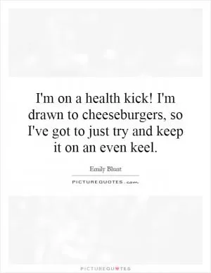I'm on a health kick! I'm drawn to cheeseburgers, so I've got to just try and keep it on an even keel Picture Quote #1