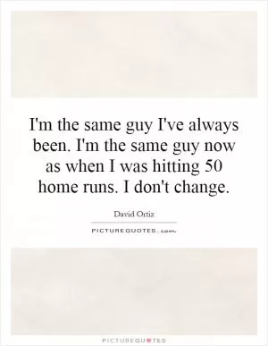 I'm the same guy I've always been. I'm the same guy now as when I was hitting 50 home runs. I don't change Picture Quote #1