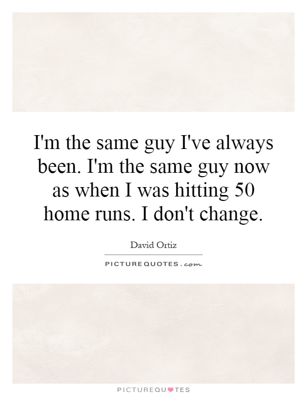 I'm the same guy I've always been. I'm the same guy now as when I was hitting 50 home runs. I don't change Picture Quote #1