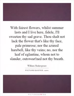 With fairest flowers, whilst summer lasts and I live here, fidele, I'll sweeten thy sad grave. Thou shalt not lack the flower that's like thy face, pale primrose; nor the azured harebell, like thy veins; no, nor the leaf of eglantine, whom not to slander, outsweet'ned not thy breath Picture Quote #1