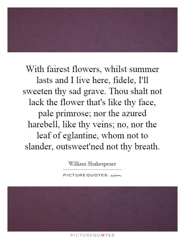 With fairest flowers, whilst summer lasts and I live here, fidele, I'll sweeten thy sad grave. Thou shalt not lack the flower that's like thy face, pale primrose; nor the azured harebell, like thy veins; no, nor the leaf of eglantine, whom not to slander, outsweet'ned not thy breath Picture Quote #1