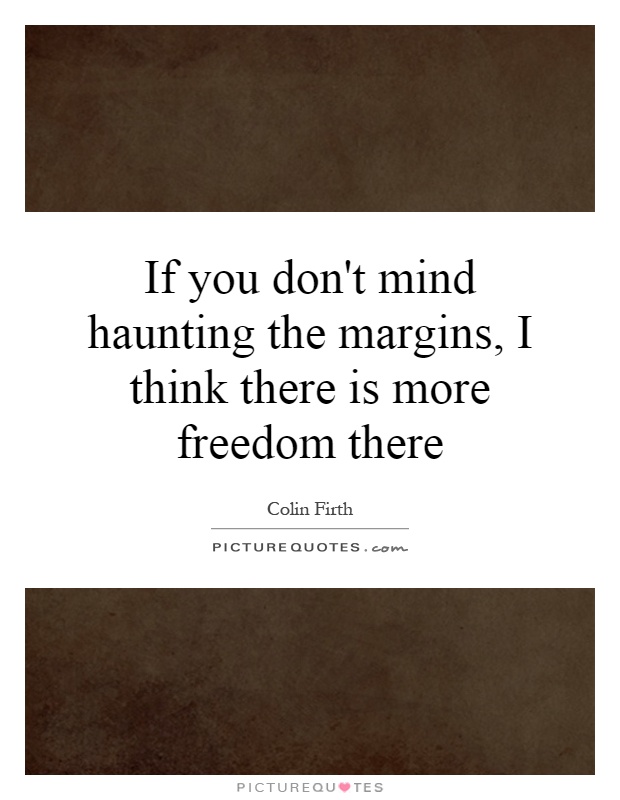 If you don't mind haunting the margins, I think there is more freedom there Picture Quote #1