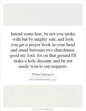 Intend some fear; be not you spoke with but by mighty suit; and look you get a prayer book in your hand and stand between two churchmen, good my lord, for on that ground I'll make a holy descant; and be not easily won to our requests Picture Quote #1
