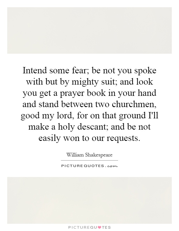 Intend some fear; be not you spoke with but by mighty suit; and look you get a prayer book in your hand and stand between two churchmen, good my lord, for on that ground I'll make a holy descant; and be not easily won to our requests Picture Quote #1