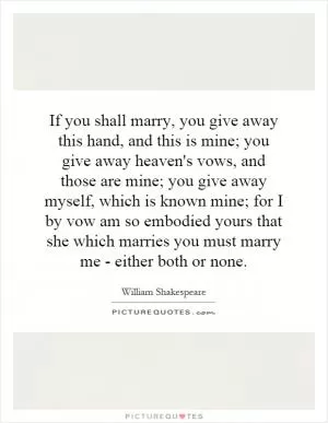 If you shall marry, you give away this hand, and this is mine; you give away heaven's vows, and those are mine; you give away myself, which is known mine; for I by vow am so embodied yours that she which marries you must marry me - either both or none Picture Quote #1