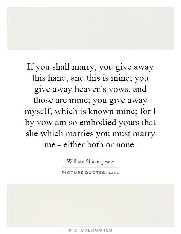 If you shall marry, you give away this hand, and this is mine; you give away heaven's vows, and those are mine; you give away myself, which is known mine; for I by vow am so embodied yours that she which marries you must marry me - either both or none Picture Quote #1