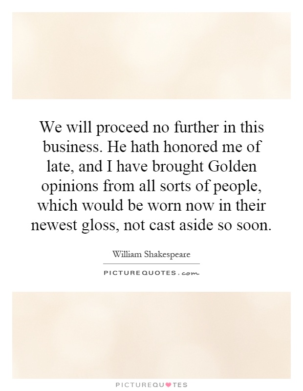 We will proceed no further in this business. He hath honored me of late, and I have brought Golden opinions from all sorts of people, which would be worn now in their newest gloss, not cast aside so soon Picture Quote #1