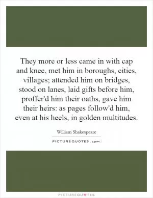 They more or less came in with cap and knee, met him in boroughs, cities, villages; attended him on bridges, stood on lanes, laid gifts before him, proffer'd him their oaths, gave him their heirs: as pages follow'd him, even at his heels, in golden multitudes Picture Quote #1