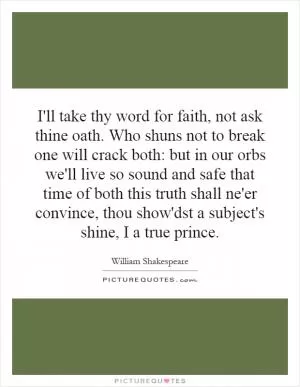I'll take thy word for faith, not ask thine oath. Who shuns not to break one will crack both: but in our orbs we'll live so sound and safe that time of both this truth shall ne'er convince, thou show'dst a subject's shine, I a true prince Picture Quote #1