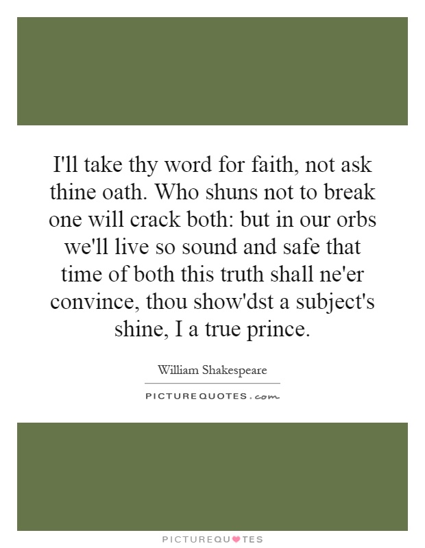 I'll take thy word for faith, not ask thine oath. Who shuns not to break one will crack both: but in our orbs we'll live so sound and safe that time of both this truth shall ne'er convince, thou show'dst a subject's shine, I a true prince Picture Quote #1