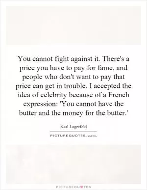 You cannot fight against it. There's a price you have to pay for fame, and people who don't want to pay that price can get in trouble. I accepted the idea of celebrity because of a French expression: 'You cannot have the butter and the money for the butter.' Picture Quote #1