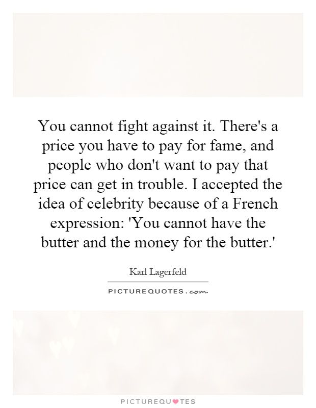 You cannot fight against it. There's a price you have to pay for fame, and people who don't want to pay that price can get in trouble. I accepted the idea of celebrity because of a French expression: 'You cannot have the butter and the money for the butter.' Picture Quote #1