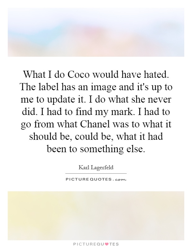 What I do Coco would have hated. The label has an image and it's up to me to update it. I do what she never did. I had to find my mark. I had to go from what Chanel was to what it should be, could be, what it had been to something else Picture Quote #1