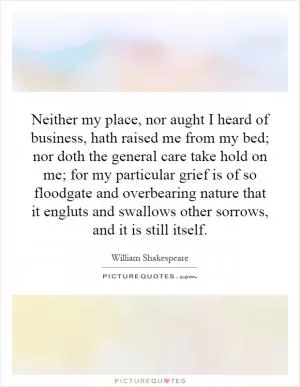 Neither my place, nor aught I heard of business, hath raised me from my bed; nor doth the general care take hold on me; for my particular grief is of so floodgate and overbearing nature that it engluts and swallows other sorrows, and it is still itself Picture Quote #1