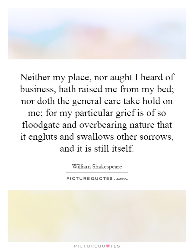 Neither my place, nor aught I heard of business, hath raised me from my bed; nor doth the general care take hold on me; for my particular grief is of so floodgate and overbearing nature that it engluts and swallows other sorrows, and it is still itself Picture Quote #1