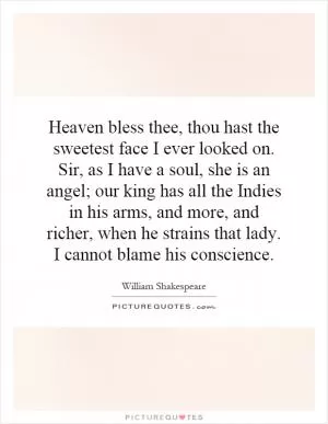 Heaven bless thee, thou hast the sweetest face I ever looked on. Sir, as I have a soul, she is an angel; our king has all the Indies in his arms, and more, and richer, when he strains that lady. I cannot blame his conscience Picture Quote #1