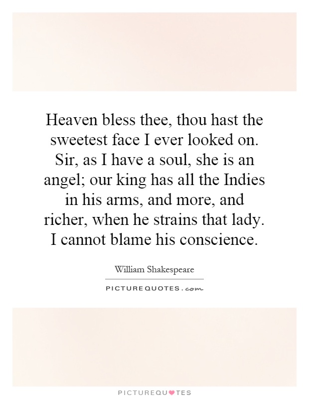 Heaven bless thee, thou hast the sweetest face I ever looked on. Sir, as I have a soul, she is an angel; our king has all the Indies in his arms, and more, and richer, when he strains that lady. I cannot blame his conscience Picture Quote #1