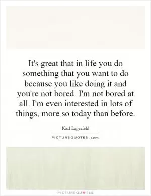 It's great that in life you do something that you want to do because you like doing it and you're not bored. I'm not bored at all. I'm even interested in lots of things, more so today than before Picture Quote #1